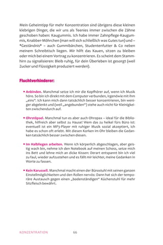 KONZENTRATION 66
Mein Geheimtipp für mehr Konzentration sind übrigens diese kleinen
klebrigen Dinger, die wir uns als Teenies immer zwischen die Zähne
geschoben haben: Kaugummis. Ich habe immer Zahnpflege-Kaugum-
mis, Knabber-Möhrchen (man will sich schließlich was Gutes tun) und –
*Geständnis* – auch Gummibärchen, Studentenfutter  Co neben
meinem Schreibtisch liegen. Mir hilft das Kauen, sitzen zu bleiben
oder mich bei einem Vortrag zu konzentrieren. Es scheint dem Stamm-
hirn zu signalisieren: Bleib ruhig, für dein Überleben ist gesorgt (weil
Zucker und Flüssigkeit produziert werden).
Fluchtverhinderer:
	 • Anbinden. Manchmal setze ich mir die Kopfhörer auf, wenn ich Musik
höre. So bin ich direkt mit dem Computer verbunden, irgendwie mit ihm
„eins“. Ich kann mich dann tatsächlich besser konzentrieren, bin weni-
ger abgelenkt und (weil „angebunden“) stehe auch nicht für Kleinigkei-
ten zwischendurch auf.
	 • Ohrstöpsel. Manchmal tun es aber auch Ohropax – ideal für die Biblio-
thek, hilfreich aber selbst zu Hause! Wem das zu heikel fürs Büro ist:
eventuell ist ein MP3-Player mit ruhiger Musik sozial akzeptiert, ich
habe es schon oft erlebt. Mit diesen Korken im Ohr bleiben die Gedan-
ken tatsächlich besser zwischen diesen.
	 • Im Halbliegen arbeiten. Wenn ich körperlich abgeschlagen, aber geis-
tig wach bin, nehme ich den Notebook auf meinen Schoss, setze mich
ins Bett und lehne mich an dicke Kissen: Derart entspannt bin ich viel
zu faul, wieder aufzustehen und es fällt mir leichter, meine Gedanken in
Worte zu fassen.
	 • Kein Karussell. Manchmal macht einen der Bürostuhl mit seinen ganzen
Einstellmöglichkeiten und den Rollen nervös: Dann hat sich der tempo-
räre Austausch gegen einen „bodenständigen“ Küchenstuhl für mehr
Sitzfleisch bewährt.
 