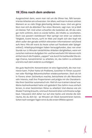 67
19 | Eins nach dem anderen
Ausgerechnet dann, wenn man viel um die Ohren hat, fällt konzen-
triertes Arbeiten am schwersten. Vor allem, weil man in einem solchen
Moment an so viele Dinge gleichzeitig denken muss. Und wie gerne
lässt man sich da ablenken? Nur einen Moment, sagt man. Ist ja bloß
ein kleines Tief. Und schon schweifen die Gedanken ab. All das wäre
gar nicht schlimm, denn es würde helfen, die Inhalte zu verarbeiten.
Doch was passiert stattdessen? Man springt von einer zur anderen
Tätigkeit, kramt herum, surft im Web und stopft sich den Kopf mit
allem außer den gerade wirklich relevanten Informationen voll (Hand
aufs Herz: Wie oft warst du heute schon auf Facebook oder Spiegel-
online?). Arbeitspsychologen haben herausgefunden, dass von einer
Stunde nur 22 Minuten tatsächliches Arbeiten übrigbleiben, wenn wir
zwischen mehreren Aufgaben hin- und herwechseln! Wir können nicht
einfach durch die Projekte „zappen“ wie durch Fernsehkanäle! Die ein-
zige Chance, konzentrierter zu arbeiten, ist, das Gehirn zu entlasten
und eins nach dem anderen zu erledigen!
Die gute Nachricht: Konzentration ist eine Eigenschaft, die man trai-
nieren kann. Früher hatte ich Probleme, Gesichter in Filmen zuzuord-
nen oder flüchtige Bekanntschaften wiederzuerkennen. Doch als ich
in Florenz einen Zeichenkurs machte, betrachtete ich alle Menschen
sehr intensiv, maß ihre Proportionen und prägte mir die Charakteris-
tika ihrer Gesichter automatisch ein. Weil ich nun trainiert darauf war.
Meine Aufmerksamkeit hatte sich geändert! Das Gehirn muss einfach
lernen, in einer bestimmten Weise zu arbeiten! Und ebenso wie ein
Muskel Training braucht, wird auch Konzentration schrittweise aufge-
baut. Fokussiere dich daher nur auf eine Sache und strecke die Zeit-
räume, bis du dich 60 - 90 Minuten am Stück konzentrieren kannst.
Schon nach wenigen Tagen wirst du die ersten Effekte spüren!
 