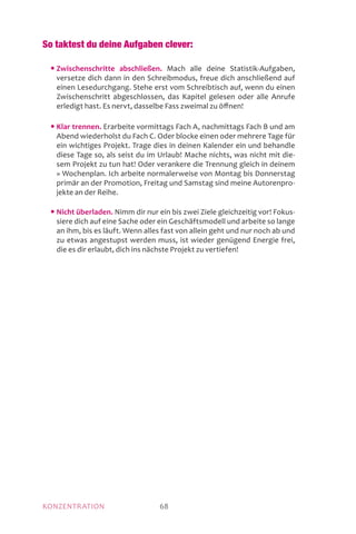 MOTIVATIONKONZENTRATION 68
So taktest du deine Aufgaben clever:
	 • Zwischenschritte abschließen. Mach alle deine Statistik-Aufgaben,
versetze dich dann in den Schreibmodus, freue dich anschließend auf
einen Lesedurchgang. Stehe erst vom Schreibtisch auf, wenn du einen
Zwischenschritt abgeschlossen, das Kapitel gelesen oder alle Anrufe
erledigt hast. Es nervt, dasselbe Fass zweimal zu öffnen!
	 • Klar trennen. Erarbeite vormittags Fach A, nachmittags Fach B und am
Abend wiederholst du Fach C. Oder blocke einen oder mehrere Tage für
ein wichtiges Projekt. Trage dies in deinen Kalender ein und behandle
diese Tage so, als seist du im Urlaub! Mache nichts, was nicht mit die-
sem Projekt zu tun hat! Oder verankere die Trennung gleich in deinem
» Wochenplan. Ich arbeite normalerweise von Montag bis Donnerstag
primär an der Promotion, Freitag und Samstag sind meine Autorenpro-
jekte an der Reihe.
	 • Nicht überladen. Nimm dir nur ein bis zwei Ziele gleichzeitig vor! Fokus-
siere dich auf eine Sache oder ein Geschäftsmodell und arbeite so lange
an ihm, bis es läuft. Wenn alles fast von allein geht und nur noch ab und
zu etwas angestupst werden muss, ist wieder genügend Energie frei,
die es dir erlaubt, dich ins nächste Projekt zu vertiefen!
 