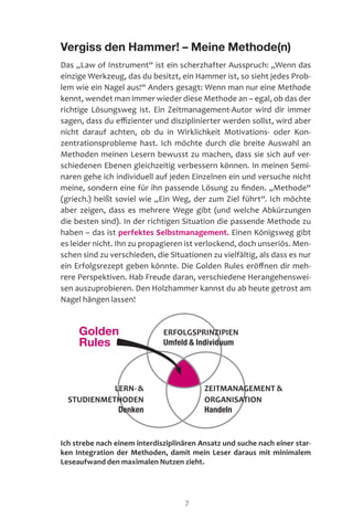 7
Vergiss den Hammer! – Meine Methode(n)
Das „Law of Instrument“ ist ein scherzhafter Ausspruch: „Wenn das
einzige Werkzeug, das du besitzt, ein Hammer ist, so sieht jedes Prob-
lem wie ein Nagel aus!“ Anders gesagt: Wenn man nur eine Methode
kennt, wendet man immer wieder diese Methode an – egal, ob das der
richtige Lösungsweg ist. Ein Zeitmanagement-Autor wird dir immer
sagen, dass du effizienter und disziplinierter werden sollst, wird aber
nicht darauf achten, ob du in Wirklichkeit Motivations- oder Kon-
zentrationsprobleme hast. Ich möchte durch die breite Auswahl an
Methoden meinen Lesern bewusst zu machen, dass sie sich auf ver-
schiedenen Ebenen gleichzeitig verbessern können. In meinen Semi-
naren gehe ich individuell auf jeden Einzelnen ein und versuche nicht
meine, sondern eine für ihn passende Lösung zu finden. „Methode“
(griech.) heißt soviel wie „Ein Weg, der zum Ziel führt“. Ich möchte
aber zeigen, dass es mehrere Wege gibt (und welche Abkürzungen
die besten sind). In der richtigen Situation die passende Methode zu
haben – das ist perfektes Selbstmanagement. Einen Königsweg gibt
es leider nicht. Ihn zu propagieren ist ver­lockend, doch unseriös. Men-
schen sind zu verschieden, die Situationen zu vielfältig, als dass es nur
ein Erfolgsrezept geben könnte. Die Golden Rules eröffnen dir meh-
rere Perspektiven. Hab Freude daran, verschiedene Herangehenswei-
sen auszuprobieren. Den Holzhammer kannst du ab heute getrost am
Nagel hängen lassen!
Ich strebe nach einem interdisziplinären Ansatz und suche nach einer star-
ken Integration der Methoden, damit mein Leser daraus mit minimalem
Leseaufwand den maximalen Nutzen zieht.
Golden
Rules
LERN- 
STUDIENMETHODEN
Denken
ZEITMANAGEMENT 
ORGANISATION
Handeln
ERFOLGSPRINZIPIEN
Umfeld  Individuum
 