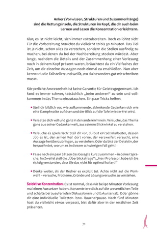 71
Anker (Vorwissen, Strukturen und Zusammenhänge)
sind die Rettungsinseln, die Strukturen im Kopf, die dir auch beim
Lernen und Lesen die Konzentration erleichtern.
Klar, es ist nicht leicht, sich immer vorzubereiten. Doch es lohnt sich:
Für die Vorbereitung brauchst du vielleicht 20 bis 30 Minuten. Das Ziel
ist ja nicht, schon alles zu verstehen, sondern die Stellen ausfindig zu
machen, bei denen du bei der Nachbereitung stocken würdest. Aber
lange, nachdem die Details und der Zusammenhang einer Vorlesung
noch in deinem Kopf präsent waren, bräuchtest du ein Vielfaches der
Zeit, um dir einzelne Aussagen noch einmal zu erschließen. Nun aber
kennst du die Fallstellen und weißt, wo du besonders gut mitschreiben
musst.
Körperliche Anwesenheit ist keine Garantie für Geistesgegenwart. Ich
fand es immer schwer, tatsächlich „beim anderen“ zu sein und voll-
kommen in das Thema einzutauchen. Ein paar Tricks helfen:
• Stell dir bildlich vor, wie aufkommende, ablenkende Gedanken sich wie
eine Dampfwolke auflösen und der Blick auf die Tafel wieder frei wird.
• Versetze dich voll und ganz in den anderen hinein. Versuche, das Thema
ganz aus seiner Gedankenwelt, aus seinem Blickwinkel zu verstehen.
• Versuche es spielerisch: Stell dir vor, du bist ein Sozialarbeiter, dessen
Job es ist, den armen Kerl dort vorne, der verzweifelt versucht, eine
Aussage herüberzubringen, zu verstehen. Oder du bist der Detektiv, der
herausfindet, worum es in diesem schwierigen Fall geht!
• Fasse nach ein paar Sätzen das Gesagte kurz zusammen – in deiner Spra-
che. Im Zweifel stell die „Überblicksfrage“: „Herr Professor, habe ich Sie
richtig verstanden, dass Sie das nicht für optimal halten?“
• Denke weiter, als der Redner es explizit tut. Achte nicht auf die Wort-
wahl – versuche, Probleme, Gründe und Lösungsversuche zu verstehen.
Selektive Konzentration. Es ist normal, dass wir bei 90 Minuten Vorlesung
mal einen Aussetzer haben. Konzentriere dich auf die wesentlichen Teile
und schalte bei ausufernden Diskussionen und Exkursen ab. Oder gönne
dir eine individuelle Toiletten- bzw. Raucherpause. Nach fünf Minuten
hast du vielleicht etwas verpasst, bist dafür aber in der restlichen Zeit
präsenter.
 