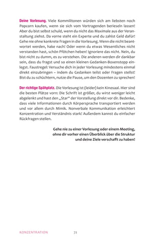 MOTIVATIONKONZENTRATION 72
Deine Vorlesung. Viele Kommilitonen würden sich am liebsten noch
Popcorn kaufen, wenn sie sich vom Vortragenden berieseln lassen!
Aber du bist selbst schuld, wenn du nicht das Maximale aus der Veran-
staltung ziehst. Da vorne steht ein Experte und du zahlst Geld dafür!
Gehe nie ohne konkrete Fragen in die Vorlesung. Wenn die nicht beant-
wortet werden, hake nach! Oder wenn du etwas Wesentliches nicht
verstanden hast, schön Pfötchen heben! Ignoriere das nicht. Nein, du
bist nicht zu dumm, es zu verstehen. Die anderen werden dir dankbar
sein, dass du fragst und so einen kleinen Gedanken-Boxenstopp ein-
legst. Faustregel: Versuche dich in jeder Vorlesung mindestens einmal
direkt einzubringen – indem du Gedanken teilst oder Fragen stellst!
Bist du zu schüchtern, nutze die Pause, um den Dozenten zu sprechen!
Der richtige Spähplatz. Die Vorlesung ist (leider) kein Kinosaal. Hier sind
die besten Plätze vorn: Die Schrift ist größer, du wirst weniger leicht
abgelenkt und hast den „Star“ der Vorstellung direkt vor dir. Bedenke,
dass viele Informationen durch Körpersprache transportiert werden
und vor allem durch Mimik. Nonverbale Kommunikation erleichtert
Konzentration und Verständnis stark! Außerdem kannst du einfacher
Rückfragen stellen.
Gehe nie zu einer Vorlesung oder einem Meeting,
ohne dir vorher einen Überblick über die Struktur
und deine Ziele verschafft zu haben!
 