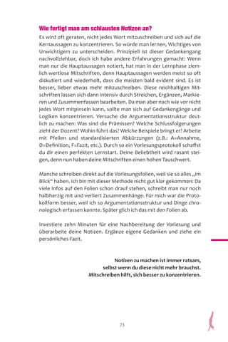 73
Wie fertigt man am schlausten Notizen an?
Es wird oft geraten, nicht jedes Wort mitzuschreiben und sich auf die
Kernaussagen zu konzentrieren. So würde man lernen, Wichtiges von
Unwichtigem zu unterscheiden. Prinzipiell ist dieser Gedankengang
nachvollziehbar, doch ich habe andere Erfahrungen gemacht: Wenn
man nur die Hauptaussagen notiert, hat man in der Lernphase ziem-
lich wertlose Mitschriften, denn Hauptaussagen werden meist so oft
diskutiert und wiederholt, dass die meisten bald evident sind. Es ist
besser, lieber etwas mehr mitzuschreiben. Diese reichhaltigen Mit-
schriften lassen sich dann intensiv durch Streichen, Ergänzen, Markie-
ren und Zusammenfassen bearbeiten. Da man aber nach wie vor nicht
jedes Wort mitpinseln kann, sollte man sich auf Gedankengänge und
Logiken konzentrieren. Versuche die Argumentationsstruktur deut-
lich zu machen: Was sind die Prämissen? Welche Schlussfolgerungen
zieht der Dozent? Wohin führt das? Welche Beispiele bringt er? Arbeite
mit Pfeilen und standardisierten Abkürzungen (z.B.: A=Annahme,
D=Definition, F=Fazit, etc.). Durch so ein Vorlesungsprotokoll schaffst
du dir einen perfekten Lernstart. Deine Beliebtheit wird rasant stei-
gen, denn nun haben deine Mitschriften einen hohen Tauschwert.
Manche schreiben direkt auf die Vorlesungsfolien, weil sie so alles „im
Blick“ haben. Ich bin mit dieser Methode nicht gut klar gekommen: Da
viele Infos auf den Folien schon drauf stehen, schreibt man nur noch
halbherzig mit und verliert Zusammenhänge. Für mich war die Proto-
kollform besser, weil ich so Argumentationsstruktur und Dinge chro-
nologisch erfassen konnte. Später glich ich das mit den Folien ab.
Investiere zehn Minuten für eine Nachbereitung der Vorlesung und
überarbeite deine Notizen. Ergänze eigene Gedanken und ziehe ein
persönliches Fazit.
Notizen zu machen ist immer ratsam,
selbst wenn du diese nicht mehr brauchst.
Mitschreiben hilft, sich besser zu konzentrieren.
 