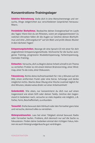 Konzentrations-Trainingslager
Selektive Wahrnehmung. Stelle dich in eine Menschenmenge und ver-
suche, Dinge zielgerichtet aus verschiedenen Gesprächen herauszu­
filtern.
Persönlicher Biorhythmus. Beobachte deinen Energieverlauf im Laufe
des Tages: Wann bist du am fittesten, wann am angespanntesten? Zu
welchen Uhrzeiten fallen dir die Augen zu? Zeichne deinen Biorhyth-
mus und eine „Störungskurve“ auf ein Blatt und prüfe dieses Muster
in den nächsten Tagen!
Entspannungstechniken. Besorge dir eine Sprach-CD mit einer für dich
angenehmen Entspannungsmethode. Stichworte für die Suche: auto-
genes Training, progressive Muskelentspannung, Farbentspannung,
mentales Training.
Eintauchen. Versuche, dich zu Beginn deiner Arbeit schnell in ein Thema
zu vertiefen: Probier es mit einem kleinen Brainstorming, einer Mind-
map, einer To-do-Liste, einer Diskussion.
Fokussierung. Richte deine Aufmerksamkeit für 1 bis 5 Minuten auf ein
Bild, einen entfernten Punkt oder eine Kerze. Schweige und denke
möglichst nichts. Mache diese Übung eine Woche zweimal täglich für
drei Minuten, idealerweise direkt vor einer Arbeitseinheit!
Gedankenbild. Wie oben, nur konzentrierst du dich nun auf einen
Gegenstand wie einen Stift oder deinen Teddy. Zeichne den Gegen-
stand in Gedanken nach, versuche so viele Aspekte wie möglich, z.B.
Farbe, Form, Beschaffenheit, zu erkunden.
Tonausfall. Drehe bewusst dein Hörbuch oder den Fernseher ganz leise
und versuche, dennoch alles zu verstehen.
Hintergrundrauschen. Lass bei einer Tätigkeit einmal bewusst Radio
oder Fernseher laufen. Probiere, dich dennoch nur auf die Sache zu
fokussieren. Finden deine Gedanken einmal den richtigen Fokus, kön-
nen sie auch Hintergrundgeräusche gut verdrängen.
KONZENTRATION 74
 