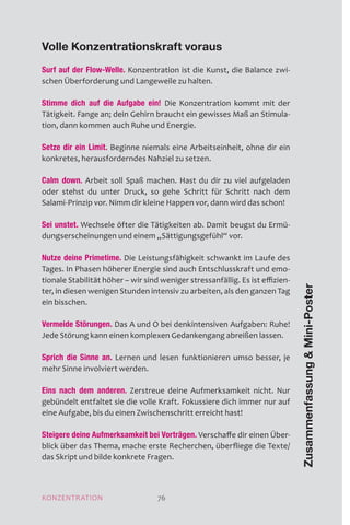 MOTIVATION 76
Volle Konzentrationskraft voraus
Surf auf der Flow-Welle. Konzentration ist die Kunst, die Balance zwi-
schen Überforderung und Langeweile zu halten.
Stimme dich auf die Aufgabe ein! Die Konzentration kommt mit der
Tätigkeit. Fange an; dein Gehirn braucht ein gewisses Maß an Stimula-
tion, dann kommen auch Ruhe und Energie.
Setze dir ein Limit. Beginne niemals eine Arbeitseinheit, ohne dir ein
konkretes, herausforderndes Nahziel zu setzen.
Calm down. Arbeit soll Spaß machen. Hast du dir zu viel aufgeladen
oder stehst du unter Druck, so gehe Schritt für Schritt nach dem
Salami-Prinzip vor. Nimm dir kleine Happen vor, dann wird das schon!
Sei unstet. Wechsele öfter die Tätigkeiten ab. Damit beugst du Ermü-
dungserscheinungen und einem „Sättigungsgefühl“ vor.
Nutze deine Primetime. Die Leistungsfähigkeit schwankt im Laufe des
Tages. In Phasen höherer Energie sind auch Entschlusskraft und emo-
tionale Stabilität höher – wir sind weniger stressanfällig. Es ist effizien-
ter, in diesen wenigen Stunden intensiv zu arbeiten, als den ganzen Tag
ein bisschen.
Vermeide Störungen. Das A und O bei denkintensiven Aufgaben: Ruhe!
Jede Störung kann einen komplexen Gedankengang abreißen lassen.
Sprich die Sinne an. Lernen und lesen funktionieren umso besser, je
mehr Sinne involviert werden.
Eins nach dem anderen. Zerstreue deine Aufmerksamkeit nicht. Nur
gebündelt entfaltet sie die volle Kraft. Fokussiere dich immer nur auf
eine Aufgabe, bis du einen Zwischenschritt erreicht hast!
Steigere deine Aufmerksamkeit bei Vorträgen. Verschaffe dir einen Über-
blick über das Thema, mache erste Recherchen, überfliege die Texte/
das Skript und bilde konkrete Fragen.
ZusammenfassungMini-Poster
KONZENTRATION 76
 