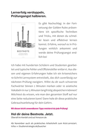 Lernerfolg verdoppeln,
Prüfungangst halbieren.
Es gibt Nachschlag: In der Fort-
setzung der Golden Rules präsen-
tiere ich spezifische Techniken
und Tricks, mit denen du schnel-
ler lesen und effektiver lernen
kannst. Erfahre, worauf es in Prü-
fungen wirklich ankommt und
werde deine Prüfungsangst end-
lich los!
Ich habe mit hunderten Schülern und Studenten gearbei-
tet und typische Fehler und Effizienzkiller entlarvt. Aus die-
sen und eigenen Erfahrungen habe ich ein krisensichers
10-Schritt-Lernsystem ent­wickelt, das dich zuverlässig zur
nächsten Prüfung navigiert. Willst du dir auch schwerste
Fachwörter ­binnen 2 Minuten merken oder 10 asiatische
Vokabeln in nur 5 Minuten langfristig abspeichern können?
Möchtest du wissen, wie man den gesamten Stoff auf nur
eine Seite reduzieren kann? Dann hole dir diese praktische
Gebrauchsanleitung für dein Gehirn.
Mit diesen leicht anwendbaren Tipps meisterst du jede Prüfung!
Hol dir deine Bestnote. Jetzt.
Überall im Handel und auf Amazon.de
Ab November auch als praktisches Arbeitsheft zum Kick-Lernstart.
Infos  Studienstrategie.de/buecher
 