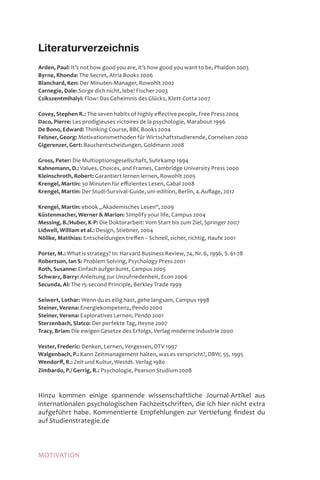MOTIVATION
Literaturverzeichnis
Arden, Paul: It’s not how good you are, it’s how good you want to be, Phaidon 2003
Byrne, Rhonda: The Secret, Atria Books 2006
Blanchard, Ken: Der Minuten-Manager, Rowohlt 2002
Carnegie, Dale: Sorge dich nicht, lebe! Fischer 2003
Csikszentmihalyi: Flow: Das Geheimnis des Glücks, Klett-Cotta 2007
Covey, Stephen R.: The seven habits of highly effective people, Free Press 2004
Daco, Pierre: Les prodigieuses victoires de la psychologie, Marabout 1996
De Bono, Edward: Thinking Course, BBC Books 2004
Felsner, Georg: Motivationsmethoden für Wirtschaftstudierende, Cornelsen 2000
Gigerenzer, Gert: Bauchentscheidungen, Goldmann 2008
Gross, Peter: Die Multioptionsgesellschaft, Suhrkamp 1994
Kahnemann, D.: Values, Choices, and Frames, Cambridge University Press 2000
Kleinschroth, Robert: Garantiert lernen lernen, Rowohlt 2005
Krengel, Martin: 30 Minuten für effizientes Lesen, Gabal 2008
Krengel, Martin: Der Studi-Survival-Guide, uni-edition, Berlin, 4.Auflage, 2012
Krengel, Martin: ebook „Akademisches Lesen“, 2009
Küstenmacher, Werner  Marion: Simplify your life, Campus 2004
Messing, B./Huber, K-P: Die Doktorarbeit: Vom Start bis zum Ziel, Springer 2007
Lidwell, William et al.: Design, Stiebner, 2004
Nöllke, Matthias: Entscheidungen treffen – Schnell, sicher, richtig, Haufe 2001
Porter, M.: What is strategy? In: Harvard Business Review, 74, Nr. 6, 1996, S. 61-78
Robertson, Ian S: Problem Solving, Psychology Press 2001
Roth, Susanne: Einfach aufgeräumt, Campus 2005
Schwarz, Barry: Anleitung zur Unzufriedenheit, Econ 2006
Secunda, Al: The 15-second Principle, Berkley Trade 1999
Seiwert, Lothar: Wenn du es eilig hast, gehe langsam, Campus 1998
Steiner, Verena: Energiekompetenz, Pendo 2000
Steiner, Verena: Exploratives Lernen, Pendo 2001
Sterzenbach, Slatco: Der perfekte Tag, Heyne 2007
Tracy, Brian: Die ewigen Gesetze des Erfolgs, Verlag moderne Industrie 2000
Vester, Frederic: Denken, Lernen, Vergessen, DTV 1997
Walgenbach, P.: Kann Zeitmanagement halten, was es verspricht?, DBW, 55, 1995
Wendorff, R.: Zeit und Kultur, Westdt. Verlag 1980
Zimbardo, P./ Gerrig, R.: Psychologie, Pearson Studium 2008
Hinzu kommen einige spannende wissenschaftliche Journal-Artikel aus
internationalen psychologischen Fachzeitschriften, die ich hier nicht extra
aufgeführt habe. Kommentierte Empfehlungen zur Vertiefung findest du
auf Studienstrategie.de
 
