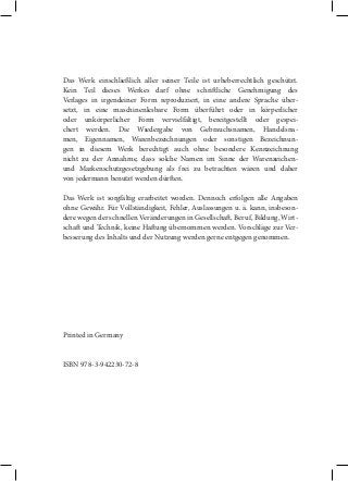 Das Werk einschließlich aller seiner Teile ist urheberrechtlich geschützt.
Kein Teil dieses Werkes darf ohne schritliche Genehmigung des
Verlages in irgendeiner Form reproduziert, in eine andere Sprache übersetzt, in eine maschinenlesbare Form überführt oder in körperlicher
oder unkörperlicher Form vervielfältigt, bereitgestellt oder gespeichert werden. Die Wiedergabe von Gebrauchsnamen, Handelsnamen, Eigennamen, Warenbezeichnungen oder sonstigen Bezeichnungen in diesem Werk berechtigt auch ohne besondere Kennzeichnung
nicht zu der Annahme, dass solche Namen im Sinne der Warenzeichenund Markenschutzgesetzgebung als frei zu betrachten wären und daher
von jedermann benutzt werden dürten.
Das Werk ist sorgfältig erarbeitet worden. Dennoch erfolgen alle Angaben
ohne Gewähr. Für Vollständigkeit, Fehler, Auslassungen u. ä. kann, insbesondere wegen der schnellen Veränderungen in Gesellschat, Beruf, Bildung, Wirtschat und Technik, keine Hatung übernommen werden. Vorschläge zur Verbesserung des Inhalts und der Nutzung werden gerne entgegen genommen.

Printed in Germany

ISBN 978-3-942230-72-8

 