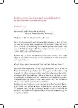 Die Ökonomische Einordnung durch einen Offenen Brief
an den Bayrischen Ministerpräsidenten
Vorbemerkung:
Der eine oder andere Leser mag sich fragen,
wozu ist dieser offene Brief notwendig?
Als Autor möchte ich daher folgendes antworten:
Dieser Brief ist prinzipiell an jedermann/-frau gerichtet. Er dient zur Einordnung der Stellung des Gesundheitswesens innerhalb unserer Volkswirtschaft. Auch im Zusammenhang mit der derzeitigen Finanzmarktkrise. Der
von der Politik grundlegend falsche Lösungsansatz soll durch einen verstellten Blickwinkel aufgehellt werden.
Weshalb an den Bayr. Ministerpräsidenten? Ganz einfach, weil dieser
Autor in Bayern wohnt und lebt. Es sind alle Bürger in allen Bundesländern angesprochen.
Wir als Bürger haben leider nur die Wahl zwischen „Pest und Cholera“.
Das linke Parteienspektrum hält die Bürgerversicherung hoch. Wobei im
Nachsatz erwähnt wird, dass diese Versicherung nur eine Grundsicherung
sein soll. Für höhere Leistungen sollen private Versicherungen abgeschlossen werden. Wird dann nicht die Folge sein, dass mehr und mehr Leistungen ausgegliedert werden? Niedrige Einkommen werden sich diese Zusatzversicherungen kaum leisten können. Dies soll sozial sein? Als Autor kann
ich mir nichts ethisch Verwerﬂicheres vorstellen.
Das konservative Parteienspektrum würde gerne die Kopfpauschale durchsetzen (auch wenn jetzt gerne andere Namen hierfür gesucht und verwendet werden). Hier steht der solidarische Ausgleich generell kurz vor der
Aufgabe. Der steuerliche Ausgleich wird zur Makulatur und Belastung für
die Volkswirtschaft.

5

 