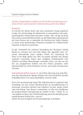Soziales Doppel-Konten-Modell
Soziales Doppel-Konten-Modell mit Drei-Säulen-Finanzierung mit
freien Preisen und dezentraler Geldverwaltung durch den Bürger

Präambel:
Es soll hier mit diesem Gesetz eine neue systemische Lösung angeboten
werden, die auf Grundlage der Erkenntnisse in ökonomischer und sozialpsychologischer Wissenschaft gewonnen wurden. Eine Lösung auf Basis
einer echten sozialen Marktwirtschaft aus dem Blickwinkel Ludwig Erhards
mit freien Preisen, die es ermöglicht alle Schichten des Volkes teilhaben
zu lassen sowie gleichwertiges Wachstum innerhalb der Volkswirtschaft
(zunächst in Bayern) zu generieren.
Es gilt letztendlich der positiven Entwicklung des Konzeptes Ludwig
Erhard zu vertrauen, der nach dem Kriege und angesichts eines zerstörten Deutschlands jenen mutigen Schritt der Freisetzung der
Preise in die Wege geleitet hat. Oder wer glaubt ernsthaft, dass damals
ernsthafte verwertbare Fakten über verfügbare Produktivmittel oder
wirklich verwertbare Berechnungen vorhanden waren, was den nun mit
der neu ausgegebenen D-Mark und den Preisen geschehen wird?
Ludwig Erhard hat auf die Menschen vertraut und seinem ökonomischen
Verstand.
Ludwig Erhard griff ins System ein. Im tiefsten überzeugt, dass jener Ökonom eine Anpassung des damals richtigen aber heute überholten Systems
Gesundheitswesen von seinen Nachfolgern erwarten würde.
Wovor hat man heutzutage Angst? Die Volkswirtschaft ist ausgereift. Eine
Umstellung auf eine Soziale Marktwirtschaft im Gesundheitswesen ist
heutzutage wesentlich einfacher und risikoloser als jener mutige Schritt
nach dem Kriege. Dass Bayern voranschreitet ist über das Grundgesetz
der konkurrierenden Gesetzgebung des Artikels 74 Abs. 1 Punkt 12, 19,
19a möglich im Sinne einer Verzichtserklärung durch den Bundestag nach
amerikanischem Vorbild eines „waivers“.
Artikel 106 wäre bezüglich der Finanzierungsfrage zu bemühen.

16

 