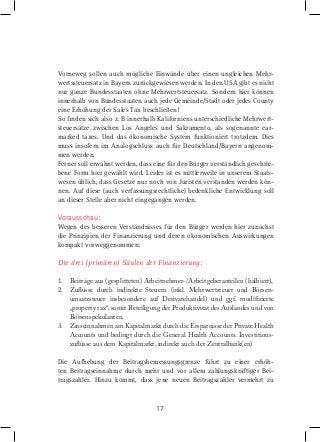 Vorneweg sollen auch mögliche Einwände über einen ungleichen Mehrwertssteuersatz in Bayern zurückgewiesen werden. In den USA gibt es nicht
nur ganze Bundesstaaten ohne Mehrwertsteuersatz. Sondern hier können
innerhalb von Bundesstaaten auch jede Gemeinde/Stadt oder jedes County
eine Erhöhung der Sales Tax beschließen!
So ﬁnden sich also z. B innerhalb Kaliforniens unterschiedliche Mehrwertsteuersätze zwischen Los Angeles und Sakramento, als sogenannte earmarked taxes. Und das ökonomische System funktioniert trotzdem. Dies
muss insofern im Analogschluss auch für Deutschland/Bayern angenommen werden.
Ferner soll erwähnt werden, dass eine für den Bürger verständlich geschriebene Form hier gewählt wird. Leider ist es mittlerweile in unserem Staatswesen üblich, dass Gesetze nur noch von Juristen verstanden werden können. Auf diese (auch verfassungsrechtliche) bedenkliche Entwicklung soll
an dieser Stelle aber nicht eingegangen werden.

Vorausschau:
Wegen des besseren Verständnisses für den Bürger werden hier zunächst
die Prinzipien der Finanzierung und deren ökonomischen Auswirkungen
kompakt vorweggenommen:

Die drei (primären) Säulen der Finanzierung:
1. Beiträge aus (gesplitteten) Arbeitnehmer-/Arbeitgeberanteilen (halbiert),
2. Zulüsse durch indirekte Steuern (inkl. Mehrwertsteuer und Börsenumsatzsteuer insbesondere auf Derivatehandel) und ggf. modiizierte
„property tax“, somit Beteiligung der Produktivität des Auslandes und von
Börsenspekulanten.
3. Zinseinnahmen am Kapitalmarkt durch die Ersparnisse der Private Health
Accounts und bedingt durch die General Health Accounts. Investitionszulüsse aus dem Kapitalmarkt, indirekt auch der Zentralbank(en)
Die Aufhebung der Beitragsbemessungsgrenze führt zu einer erhöhten Beitragseinnahme durch mehr und vor allem zahlungskräftiger Beitragszahler. Hinzu kommt, dass jene neuen Beitragszahler vermehrt zu

17

 