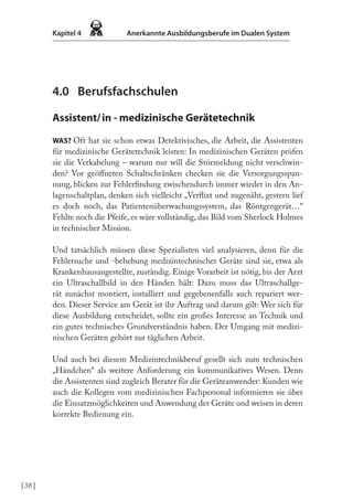 | 38 |
Kapitel 4 Anerkannte Ausbildungsberufe im Dualen System
4.0 Berufsfachschulen
Assistent/in - medizinische Gerätetechnik
WAS? Oft hat sie schon etwas Detektivisches, die Arbeit, die Assistenten
für medizinische Gerätetechnik leisten: In medizinischen Geräten prüfen
sie die Verkabelung – warum nur will die Störmeldung nicht verschwin-
den? Vor geöfneten Schaltschränken checken sie die Versorgungsspan-
nung, blicken zur Fehlerindung zwischendurch immer wieder in den An-
lagenschaltplan, denken sich vielleicht „Verlixt und zugenäht, gestern lief
es doch noch, das Patientenüberwachungssystem, das Röntgengerät…“
Fehlte noch die Pfeife, es wäre vollständig, das Bild vom Sherlock Holmes
in technischer Mission.
Und tatsächlich müssen diese Spezialisten viel analysieren, denn für die
Fehlersuche und -behebung medizintechnischer Geräte sind sie, etwa als
Krankenhausangestellte, zuständig. Einige Vorarbeit ist nötig, bis der Arzt
ein Ultraschallbild in den Händen hält: Dazu muss das Ultraschallge-
rät zunächst montiert, installiert und gegebenenfalls auch repariert wer-
den. Dieser Service am Gerät ist ihr Auftrag und darum gilt: Wer sich für
diese Ausbildung entscheidet, sollte ein großes Interesse an Technik und
ein gutes technisches Grundverständnis haben. Der Umgang mit medizi-
nischen Geräten gehört zur täglichen Arbeit.
Und auch bei diesem Medizintechnikberuf gesellt sich zum technischen
„Händchen“ als weitere Anforderung ein kommunikatives Wesen. Denn
die Assistenten sind zugleich Berater für die Geräteanwender: Kunden wie
auch die Kollegen vom medizinischen Fachpersonal informieren sie über
die Einsatzmöglichkeiten und Anwendung der Geräte und weisen in deren
korrekte Bedienung ein.
 