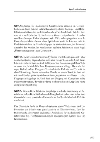 | 39 |
Berufsfachschulen
WO? Assistenten für medizinische Gerätetechnik arbeiten im Gesund-
heitswesen (zum Beispiel in Krankenhäusern oder in Vorsorge- und Reha-
bilitationskliniken), im medizintechnischen Fachhandel oder bei den Pro-
duzenten medizinischer Geräte. Letztere können beispielsweise Hersteller
von Bestrahlungs-, Elektrodiagnose- oder Elektrotherapiegeräten sein. In
Herstellerbetrieben arbeiten diese Spezialisten meist in Laboren oder in
Produktionshallen, im Handel dagegen in Verkaufsräumen, im Büro und
direkt bei den Kunden.Im Krankenhaus heißt ihr Arbeitsplatz in der Regel
„Untersuchungsraum“ oder „Werkstatt“.
WER? Die Analyse von technischen Systemen wurde bereits genannt – aber
welche konkreten Eigenschaften setzt dies voraus? Man sollte Spaß daran
haben, technische Systeme im Hinblick auf das Zusammenspiel ihrer Teile
zu verstehen, hinsichtlich ihrer Funktionszusammenhänge. Dann die be-
sagte Technik selbst: Ein gutes Verständnis für Elektrik und Technik ist
ebenfalls wichtig. Damit verbunden: Freude an einem Beruf, in dem viel
mit den Händen gemacht wird (montieren, reparieren, installieren…), also
Fingergeschick gefragt ist. Und Spaß am Umgang mit Computern sollte
mitgebracht werden, da viele moderne medizintechnische Apparate heute
computergesteuert sind.
WIE? Zu diesem Beruf führt eine dreijährige schulische Ausbildung an Be-
rufsfachschulen. Berufsfachschulausbildung bedeutet, dass man neben dem
theoretischen und praktischen Unterricht an der Berufsfachschule Praktika
durchläuft.
Der Unterricht indet in Unterrichtsräumen sowie Werkstätten und La-
boratorien der Schule statt, ganz klassisch im Klassenverband. Ihre Be-
triebspraktika absolvieren angehende Assistenten für medizinische Ge-
rätetechnik bei Herstellerunternehmen medizinischer Geräte oder im
Krankenhaus.
 