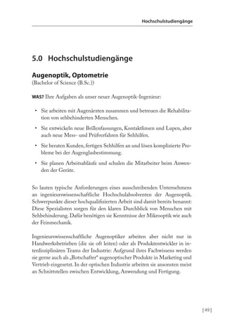 | 49 |
Hochschulstudiengänge
5.0 Hochschulstudiengänge
Augenoptik, Optometrie
(Bachelor of Science (B.Sc.))
WAS? Ihre Aufgaben als unser neuer Augenoptik-Ingenieur:
• Sie arbeiten mit Augenärzten zusammen und betreuen die Rehabilita-
tion von sehbehinderten Menschen.
• Sie entwickeln neue Brillenfassungen, Kontaktlinsen und Lupen, aber
auch neue Mess- und Prüfverfahren für Sehhilfen.
• Sie beraten Kunden, fertigen Sehhilfen an und lösen komplizierte Pro-
bleme bei der Augenglasbestimmung.
• Sie planen Arbeitsabläufe und schulen die Mitarbeiter beim Anwen-
den der Geräte.
So lauten typische Anforderungen eines ausschreibenden Unternehmens
an ingenieurswissenschaftliche Hochschulabsolventen der Augenoptik.
Schwerpunkte dieser hochqualiizierten Arbeit sind damit bereits benannt:
Diese Spezialisten sorgen für den klaren Durchblick von Menschen mit
Sehbehinderung. Dafür benötigen sie Kenntnisse der Mikrooptik wie auch
der Feinmechanik.
Ingenieurswissenschaftliche Augenoptiker arbeiten aber nicht nur in
Handwerksbetrieben (die sie oft leiten) oder als Produktentwickler in in-
terdisziplinären Teams der Industrie: Aufgrund ihres Fachwissens werden
sie gerne auch als „Botschafter“ augenoptischer Produkte in Marketing und
Vertrieb eingesetzt. In der optischen Industrie arbeiten sie ansonsten meist
an Schnittstellen zwischen Entwicklung, Anwendung und Fertigung.
 