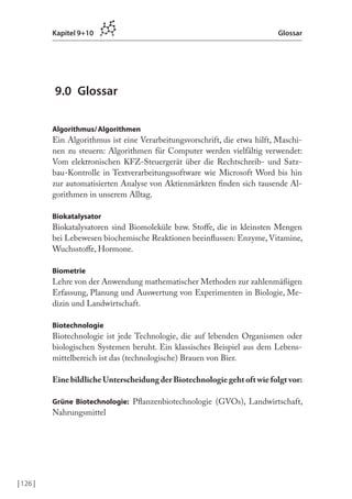 | 126 |
Kapitel 9+10 Glossar
9.0 Glossar
Algorithmus/Algorithmen
Ein Algorithmus ist eine Verarbeitungsvorschrift, die etwa hilft, Maschi-
nen zu steuern: Algorithmen für Computer werden vielfältig verwendet:
Vom elektronischen KFZ-Steuergerät über die Rechtschreib- und Satz-
bau-Kontrolle in Textverarbeitungssoftware wie Microsoft Word bis hin
zur automatisierten Analyse von Aktienmärkten inden sich tausende Al-
gorithmen in unserem Alltag.
Biokatalysator
Biokatalysatoren sind Biomoleküle bzw. Stofe, die in kleinsten Mengen
bei Lebewesen biochemische Reaktionen beeinlussen: Enzyme, Vitamine,
Wuchsstofe, Hormone.
Biometrie
Lehre von der Anwendung mathematischer Methoden zur zahlenmäßigen
Erfassung, Planung und Auswertung von Experimenten in Biologie, Me-
dizin und Landwirtschaft.
Biotechnologie
Biotechnologie ist jede Technologie, die auf lebenden Organismen oder
biologischen Systemen beruht. Ein klassisches Beispiel aus dem Lebens-
mittelbereich ist das (technologische) Brauen von Bier.
Eine bildliche Unterscheidung der Biotechnologie geht oft wie folgt vor:
Grüne Biotechnologie: Planzenbiotechnologie (GVOs), Landwirtschaft,
Nahrungsmittel
 