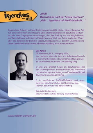 www.edition-aumann.de
„Und?
Was willst du nach der Schule machen?“
„Och… irgendwas mit Medizintechnik…“
Damit diese Antwort in Zukunft viel genauer ausfällt, gibt es diesen Ratgeber. Auf
136 Seiten informiert er umfassend über alle Möglichkeiten im Berufsfeld Medizin-
technik, über Zugangsvoraussetzungen, den Berufsalltag und die Möglichkeiten
zur Weiterbildung. In lockerem Plauderton vermittelt der Autor fundiertes Wissen
über alle Bereiche der Branche, sodass „Irgendwas mit…“ bei den Leserinnen und
Lesern bald durch eine konkrete Berufsvorstellung ersetzt werden kann.
...
Der Autor:
Till Kammerer, M. A., Jahrgang 1974,
war mehrere Jahre als Job- und Arbeitsmarktcoach
in der berufsbezogenen Erwachsenenbildung sowie
als Fachredakteur für Beruf und Bildung tätig.
Er lebt und arbeitet heute als Berufsberater mit
den Schwerpunkten Berufsorientierung (beruliche
Umorientierung, Ausbildungs- und Studienwahl) und
Bewerbungscoaching in Berlin.
Er ist zertiizierter ProilPASS-Berater und Autor
mehrerer berufskundlicher Sachbücher zu den
Themen Berufswahl und Berufseinstieg.
Der Autor im Internet:
http://www.bbf-beruliche-beratung-friedrichshain.de
 
