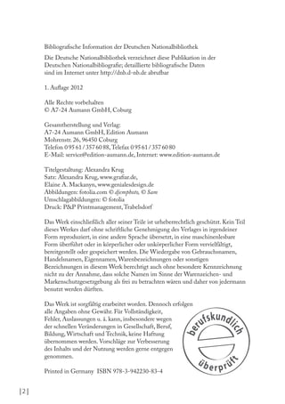 | 2 |
Bibliograische Information der Deutschen Nationalbibliothek
Die Deutsche Nationalbibliothek verzeichnet diese Publikation in der
Deutschen Nationalbibliograie; detaillierte bibliograische Daten
sind im Internet unter http://dnb.d-nb.de abrufbar
1. Aulage 2012
Alle Rechte vorbehalten
© A7-24 Aumann GmbH, Coburg
Gesamtherstellung und Verlag:
A7-24 Aumann GmbH, Edition Aumann
Mohrenstr. 26, 96450 Coburg
Telefon 0 95 61 / 357 60 88,Telefax 0 95 61 / 357 60 80
E-Mail: service@edition-aumann.de, Internet: www.edition-aumann.de
Titelgestaltung: Alexandra Krug
Satz: Alexandra Krug, www.graiar.de,
Elaine A. Mackanyn, www.genialesdesign.de
Abbildungen: fotolia.com © djemphoto, © Sam
Umschlagabbildungen: © fotolia
Druck: P&P Printmanagement,Trabelsdorf
Das Werk einschließlich aller seiner Teile ist urheberrechtlich geschützt. Kein Teil
dieses Werkes darf ohne schriftliche Genehmigung des Verlages in irgendeiner
Form reproduziert, in eine andere Sprache übersetzt, in eine maschinenlesbare
Form überführt oder in körperlicher oder unkörperlicher Form vervielfältigt,
bereitgestellt oder gespeichert werden. Die Wiedergabe von Gebrauchsnamen,
Handelsnamen, Eigennamen, Warenbezeichnungen oder sonstigen
Bezeichnungen in diesem Werk berechtigt auch ohne besondere Kennzeichnung
nicht zu der Annahme, dass solche Namen im Sinne der Warenzeichen- und
Markenschutzgesetzgebung als frei zu betrachten wären und daher von jedermann
benutzt werden dürften.
Das Werk ist sorgfältig erarbeitet worden. Dennoch erfolgen
alle Angaben ohne Gewähr. Für Vollständigkeit,
Fehler, Auslassungen u. ä. kann, insbesondere wegen
der schnellen Veränderungen in Gesellschaft, Beruf,
Bildung, Wirtschaft und Technik, keine Haftung
übernommen werden. Vorschläge zur Verbesserung
des Inhalts und der Nutzung werden gerne entgegen
genommen.
Printed in Germany ISBN 978-3-942230-83-4
 