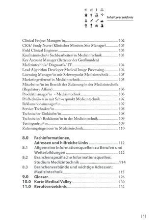| 5 |
Inhaltsverzeichnis
Clinical Project Manager/in........................................................102
CRA/ Study Nurse (Klinischer Monitor, Site Manager).............103
Field Clinical Engineer ...............................................................103
Kaufmännische/r Sachbearbeiter/in Medizintechnik.................103
Key Account Manager (Betreuer der Großkunden)
Medizintechnik/ Diagnostik/ IT.................................................104
Lead Algorithm Developer Medical Image Processing...............104
Licensing Manager/in mit Schwerpunkt Medizintechnik..........105
Marketingreferent/in Medizintechnik ........................................105
Mitarbeiter/in im Bereich der Zulassung in der Medizintechnik
(Regulatory Afairs).....................................................................106
Produktmanager/in - Medizintechnik .......................................106
Prüftechniker/in mit Schwerpunkt Medizintechnik...................107
Reklamationsmanager/in ............................................................107
Service-Techniker/in...................................................................108
Technischer Einkäufer/in............................................................108
Technische/r Redakteur/in in der Medizintechnik.....................109
Testingenieur/in..........................................................................109
Zulassungsingenieur/in Medizintechnik.....................................110
8.0 Fachinformationen,
Adressen und hilfreiche Links ...............................112
8.1 Allgemeine Informationsquellen zu Berufen und
Weiterbildungen .......................................................112
8.2 Branchenspeziische Informationsquellen:
Studium Medizintechnik ....................................114
8.3 Branchenverbände und wichtige Adressen:
Medizintechnik..........................................................115
9.0 Glossar..........................................................................126
10.0 Karte Medical Valley.................................................130
11.0 Berufsverzeichnis......................................................132
 