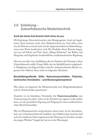 | 11 |
Irgendwas mit Medizintechnik
2.0 Einleitung –
Zukunftsbranche Medizintechnik
Auch der beste Arzt kommt nicht ohne sie aus
Ob Endoskope, Herzschrittmacher oder Röntgengeräte: Auch die begab-
testen Ärzte kommen nicht ohne Medizintechnik aus. Und selbst, wenn
wir,die Patienten,einmal nicht mit der Apparatemedizin im Behandlungs-
raum einer Praxis konfrontiert sind: Die Produkte dieser Branche begeg-
nen uns auf Schritt und Tritt. Auch „Alltags-Prothesen“ wie Brillen und
Hörgeräte sind Ergebnisse handwerklicher, medizintechnischer Begabung.
Ob man nun über eine Ausbildung oder ein Studium den Einstieg in diese
Zukunftsbranche wählt: Einige Skills, also im Idealfall bereits mitgebrach-
te Fähigkeiten und Eigenschaften, sind für medizintechnische Berufe ins-
gesamt sehr hilfreich. Dazu mehr im folgenden Abschnitt.
Berufsübergreifende Skills: Naturwissenschaften, Präzision,
technisches Verständnis – und Beratungskompetenz!
Was haben ein Ingenieur für Medizintechnik, eine Hörgeräteakustikerin
und ein Zahntechniker gemeinsam?
Zunächst ist ein belastbares Verständnis für Naturwissenschaften eine
Voraussetzung, die jede/r schon in der Schulzeit am eigenen Leibe prüfen
kann, um die persönliche Eignung und Neigung für einen medizintechni-
schen Beruf festzustellen.
Wer im Physikunterricht wenig Interesse daran hatte, ob der Stromkreis-
lauf, von Lehrerhand liebevoll installiert, das Glühbirnchen leuchten ließ
und sich stattdessen lieber tagträumend der Deutung von Goethes „Leiden
des jungen Werther“ hingab, der hat ein erstes Warnsignal.
 