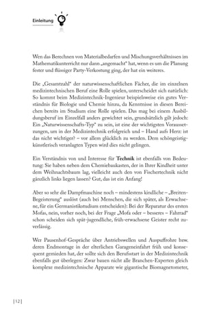 | 12 |
Einleitung
Wen das Berechnen von Materialbedarfen und Mischungsverhältnissen im
Mathematikunterricht nur dann „angemacht“ hat,wenn es um die Planung
fester und lüssiger Party-Verkostung ging, der hat ein weiteres.
Die „Gesamtzahl“ der naturwissenschaftlichen Fächer, die im einzelnen
medizintechnischen Beruf eine Rolle spielen, unterscheidet sich natürlich:
So kommt beim Medizintechnik-Ingenieur beispielsweise ein gutes Ver-
ständnis für Biologie und Chemie hinzu, da Kenntnisse in diesen Berei-
chen bereits im Studium eine Rolle spielen. Das mag bei einem Ausbil-
dungsberuf im Einzelfall anders gewichtet sein, grundsätzlich gilt jedoch:
Ein „Naturwissenschafts-Typ“ zu sein, ist eine der wichtigsten Vorausset-
zungen, um in der Medizintechnik erfolgreich und – Hand aufs Herz: ist
das nicht wichtiger? – vor allem glücklich zu werden. Dem schöngeistig-
künstlerisch veranlagten Typen wird dies nicht gelingen.
Ein Verständnis von und Interesse für Technik ist ebenfalls von Bedeu-
tung: Sie haben neben dem Chemiebaukasten, der in Ihrer Kindheit unter
dem Weihnachtsbaum lag, vielleicht auch den von Fischertechnik nicht
gänzlich links liegen lassen? Gut, das ist ein Anfang!
Aber so sehr die Dampfmaschine noch – mindestens kindliche – „Breiten-
Begeisterung“ auslöst (auch bei Menschen, die sich später, als Erwachse-
ne, für ein Germanistikstudium entscheiden): Bei der Reparatur des ersten
Mofas, nein, vorher noch, bei der Frage „Mofa oder – besseres – Fahrrad“
schon scheiden sich spät-jugendliche, früh-erwachsene Geister recht zu-
verlässig.
Wer Pausenhof-Gespräche über Antriebswellen und Auspufrohre bzw.
deren Endmontage in der elterlichen Garageneinfahrt früh und konse-
quent gemieden hat, der sollte sich den Berufsstart in der Medizintechnik
ebenfalls gut überlegen: Zwar bauen nicht alle Branchen-Experten gleich
komplexe medizintechnische Apparate wie gigantische Biomagnetometer,
 