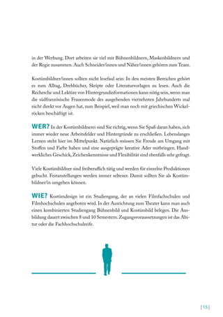 in der Werbung. Dort arbeiten sie viel mit Bühnenbildnern, Maskenbildnern und
der Regie zusammen. Auch Schneider/innen und Näher/innen gehören zum Team.
Kostümbildner/innen sollten nicht lesefaul sein: In den meisten Bereichen gehört
es zum Alltag, Drehbücher, Skripte oder Literaturvorlagen zu lesen. Auch die
Recherche und Lektüre von Hintergrundinformationen kann nötig sein, wenn man
die südfranzösische Frauenmode des ausgehenden vierzehnten Jahrhunderts mal
nicht direkt vor Augen hat, zum Beispiel, weil man noch mit griechischen Wickelröcken beschäftigt ist.

WER? In der Kostümbildnerei sind Sie richtig, wenn Sie Spaß daran haben, sich
immer wieder neue Arbeitsfelder und Hintergründe zu erschließen. Lebenslanges
Lernen steht hier im Mittelpunkt. Natürlich müssen Sie Freude am Umgang mit
Stofen und Farbe haben und eine ausgeprägte kreative Ader mitbringen. Handwerkliches Geschick, Zeichenkenntnisse und Flexibilität sind ebenfalls sehr gefragt.
Viele Kostümbildner sind freiberulich tätig und werden für einzelne Produktionen
gebucht. Festanstellungen werden immer seltener. Damit sollten Sie als Kostümbildner/in umgehen können.

WIE?

Kostümdesign ist ein Studiengang, der an vielen Filmfachschulen und
Filmhochschulen angeboten wird. In der Ausrichtung zum heater kann man auch
einen kombinierten Studiengang Bühnenbild und Kostümbild belegen. Die Ausbildung dauert zwischen 8 und 10 Semestern. Zugangsvoraussetzungen ist das Abitur oder die Fachhochschulreife.

| 15 |

 