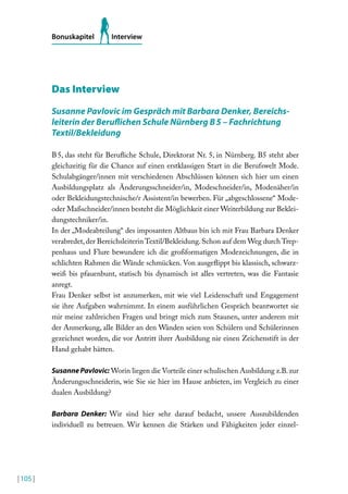 Bonuskapitel

Interview

Das Interview
Susanne Pavlovic im Gespräch mit Barbara Denker, Bereichsleiterin der Berulichen Schule Nürnberg B 5 – Fachrichtung
Textil/Bekleidung
B 5, das steht für Beruliche Schule, Direktorat Nr. 5, in Nürnberg. B5 steht aber
gleichzeitig für die Chance auf einen erstklassigen Start in die Berufswelt Mode.
Schulabgänger/innen mit verschiedenen Abschlüssen können sich hier um einen
Ausbildungsplatz als Änderungsschneider/in, Modeschneider/in, Modenäher/in
oder Bekleidungstechnische/r Assistent/in bewerben. Für „abgeschlossene“ Modeoder Maßschneider/innen besteht die Möglichkeit einer Weiterbildung zur Bekleidungstechniker/in.
In der „Modeabteilung“ des imposanten Altbaus bin ich mit Frau Barbara Denker
verabredet, der Bereichsleiterin Textil/Bekleidung. Schon auf dem Weg durch Treppenhaus und Flure bewundere ich die großformatigen Modezeichnungen, die in
schlichten Rahmen die Wände schmücken. Von ausgelippt bis klassisch, schwarzweiß bis pfauenbunt, statisch bis dynamisch ist alles vertreten, was die Fantasie
anregt.
Frau Denker selbst ist anzumerken, mit wie viel Leidenschaft und Engagement
sie ihre Aufgaben wahrnimmt. In einem ausführlichen Gespräch beantwortet sie
mir meine zahlreichen Fragen und bringt mich zum Staunen, unter anderem mit
der Anmerkung, alle Bilder an den Wänden seien von Schülern und Schülerinnen
gezeichnet worden, die vor Antritt ihrer Ausbildung nie einen Zeichenstift in der
Hand gehabt hätten.
Susanne Pavlovic: Worin liegen die Vorteile einer schulischen Ausbildung z.B. zur
Änderungsschneiderin, wie Sie sie hier im Hause anbieten, im Vergleich zu einer
dualen Ausbildung?
Barbara Denker: Wir sind hier sehr darauf bedacht, unsere Auszubildenden
individuell zu betreuen. Wir kennen die Stärken und Fähigkeiten jeder einzel-

| 105 |

 