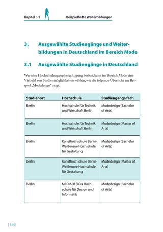 Kapitel 3.2

Beispielhafte Weiterbildungen

3.

Ausgewählte Studiengänge und Weiterbildungen in Deutschland im Bereich Mode

3.1

Ausgewählte Studiengänge in Deutschland

Wer eine Hochschulzugangsberechtigung besitzt, kann im Bereich Mode eine
Vielzahl von Studienmöglichkeiten wählen, wie die folgende Übersicht am Beispiel „Modedesign“ zeigt:

studienort

studiengang/-fach

Berlin

Hochschule für Technik
und Wirtschaft Berlin

Modedesign (Bachelor
of Arts)

Berlin

Hochschule für Technik
und Wirtschaft Berlin

Modedesign (Master of
Arts)

Berlin

Kunsthochschule BerlinWeißensee Hochschule
für Gestaltung

Modedesign (Bachelor
of Arts)

Berlin

Kunsthochschule BerlinWeißensee Hochschule
für Gestaltung

Modedesign (Master of
Arts)

Berlin

| 114 |

Hochschule

MEDIADESIGN Hochschule für Design und
Informatik

Modedesign (Bachelor
of Arts)

 
