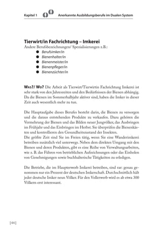 Kapitel 1

Anerkannte Ausbildungsberufe im Dualen System

Tierwirt/in Fachrichtung – Imkerei
Andere Berufsbezeichnungen/ Spezialisierungen z.B.:
● Berufsimker/in
● Bienenhalter/in
● Bienenmeister/in
● Bienenpleger/in
● Bienenzüchter/in

WAS?/ WO? Die Arbeit als Tierwirt/Tierwirtin Fachrichtung Imkerei ist
sehr stark von den Jahreszeiten und den Bedürfnissen der Bienen abhängig.
Da die Bienen im Sommerhalbjahr aktiver sind, haben die Imker in dieser
Zeit auch wesentlich mehr zu tun.
Die Hauptaufgabe dieses Berufes besteht darin, die Bienen zu versorgen
und die daraus entstehenden Produkte zu verkaufen. Dazu gehören die
Vermehrung der Bienen und das Bilden neuer Jungvölker, das Ausbringen
im Frühjahr und das Einbringen im Herbst. Sie überprüfen die Bienenkästen und kontrollieren den Gesundheitszustand der Insekten.
Die größte Zeit sind Sie im Freien tätig, wenn Sie eine Wanderimkerei
betreiben zusätzlich viel unterwegs. Neben dem direkten Umgang mit den
Bienen und deren Produkten, gibt es eine Reihe von Verwaltungsarbeiten,
wie z. B. das Führen von betrieblichen Aufzeichnungen oder das Einholen
von Genehmigungen sowie buchhalterische Tätigkeiten zu erledigen.
Die Betriebe, die im Haupterwerb Imkerei betreiben, sind rar: genau genommen nur ein Prozent der deutschen Imkerschaft. Durchschnittlich hält
jeder deutsche Imker neun Völker. Für den Vollerwerb wird es ab etwa 300
Völkern erst interessant.

| 44 |

 