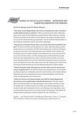 Ausbildungen

INFO

HONIG IST NICHT GLEICH HONIG – INTeRVIeW MIT
eINeM FAcHBeRATeR FÜR IMKeReI:

Mit Armin Spürgin sprach Dr. Marion Morgner
? Wie sehen Sie die Möglichkeiten für Imker im Haupterwerb oder im professionellen Nebenerwerb zu arbeiten? ! Wenn sich jemand als Imker selbstständig machen will, reicht die Begeisterung für Bienen allein nicht aus. Fünfzig
Prozent der Arbeit ist die Arbeit mit den Bienen, die anderen fünfzig Prozent
muss man für die Vermarktung aufwenden. Von der Zahl der Bienenvölker ist
der Erfolg eines Betriebes daher nicht allein abhängig.
? Honig ist ja nicht gleich Honig. Was muss bei der Vermarktung bedacht werden? ! Es kommt auf das Sortenspektrum an. Jeder sollte also genau prüfen,
welche Sorten er vermarkten will. Mit Tannenhonig, der in kleineren Mengen
produziert wird, kann man beispielsweise einen höheren Preis erzielen als
mit Rapshonig. Ein anderes Beispiel ist der Blütenhonig. Schon bei der Ernte
muss man ihn fein sieben, um Verunreinigungen und Kristalle herauszubekommen. Das Endprodukt muss dann cremig und feinkristallin sein. Auch
dieser Arbeitsaufwand muss bei der Kalkulation bedacht werden. Am besten
und schnellsten lernt man das, wenn man nach der Prüfung zum Tierwirt mit
Schwerpunkt Bienenhaltung noch die Meisterprüfung für Imkerei ablegt.
? Welche Produkte außer Honig können für den Imker noch für die Vermarktung in Fragekommen? ! Als weitere Einkommensquelle bieten sich Produkte
aus Bienenwachs an. Außerdem wäre für manche Imker, die in blütenreichen
Gegenden wohnen, beispielsweise einem Löwenzahngebiet, die Vermarktung von Blütenpollen noch interessant.
? Sehen Sie Chancen für Quereinsteiger, das heißt für Imkereibegeisterte,
die nicht aus einer traditionellen Imkerfamilie kommen? ! Bei den Imkern
gibt es eine ganze Reihe von Quereinsteigern. Die meisten machen es aber
als Hobby oder im Nebenerwerb. Hier indet man alle Berufsgruppen vom
Landwirt über den Handwerker bis hin zum Manager. Das liegt daran, dass
es grundsätzlich ganz leicht ist, mit dem Imkern anzufangen. Die Imkerei als
Haupterwerb auszubauen, halte ich jedoch für sehr schwierig. (...)
Quelle: aid, Fachzeitschrift „Ausbildung & Beratung“, Seite 6-7, Ausgabe
1/01 infodienst Verbraucherschutz, Ernährung,Landwirtschaft e.V.

| 45 |

 