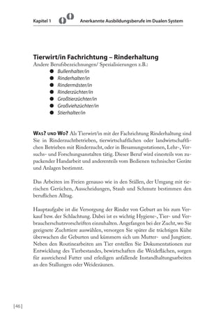 Kapitel 1

Anerkannte Ausbildungsberufe im Dualen System

Tierwirt/in Fachrichtung – Rinderhaltung
Andere Berufsbezeichnungen/ Spezialisierungen z.B.:
● Bullenhalter/in
● Rinderhalter/in
● Rindermäster/in
● Rinderzüchter/in
● Großtierzüchter/in
● Großviehzüchter/in
● Stierhalter/in

WAS? UND WO? Als Tierwirt/in mit der Fachrichtung Rinderhaltung sind
Sie in Rinderzuchtbetrieben, tierwirtschaftlichen oder landwirtschaftlichen Betrieben mit Rinderzucht, oder in Besamungsstationen, Lehr-, Versuchs- und Forschungsanstalten tätig. Dieser Beruf wird einesteils von zupackender Handarbeit und anderenteils vom Bedienen technischer Geräte
und Anlagen bestimmt.
Das Arbeiten im Freien genauso wie in den Ställen, der Umgang mit tierischen Gerüchen, Ausscheidungen, Staub und Schmutz bestimmen den
berulichen Alltag.
Hauptaufgabe ist die Versorgung der Rinder von Geburt an bis zum Verkauf bzw. der Schlachtung. Dabei ist es wichtig Hygiene-, Tier- und Verbraucherschutzvorschriften einzuhalten. Angefangen bei der Zucht, wo Sie
geeignete Zuchttiere auswählen, versorgen Sie später die trächtigen Kühe
überwachen die Geburten und kümmern sich um Mutter- und Jungtiere.
Neben den Routinearbeiten am Tier erstellen Sie Dokumentationen zur
Entwicklung des Tierbestandes, bewirtschaften die Weidelächen, sorgen
für ausreichend Futter und erledigen anfallende Instandhaltungsarbeiten
an den Stallungen oder Weidezäunen.

| 46 |

 