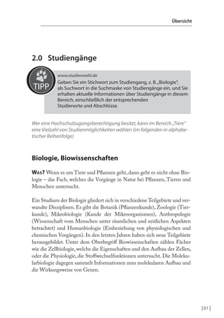 Übersicht

2.0 Studiengänge
www.studienwahl.de

TIPP

Geben Sie ein Stichwort zum Studiengang, z. B. „Biologie“,
als Suchwort in die Suchmaske von Studiengänge ein, und Sie
erhalten aktuelle Informationen über Studiengänge in diesem
Bereich, einschließlich der entsprechenden
Studienorte und Abschlüsse.

Wer eine Hochschulzugangsberechtigung besitzt, kann im Bereich „Tiere“
eine Vielzahl von Studienmöglichkeiten wählen (im folgenden in alphabetischer Reihenfolge)

Biologie, Biowissenschaften
WAS? Wenn es um Tiere und Planzen geht, dann geht es nicht ohne Biologie – das Fach, welches die Vorgänge in Natur bei Planzen, Tieren und
Menschen untersucht.
Ein Studium der Biologie gliedert sich in verschiedene Teilgebiete und verwandte Disziplinen. Es gibt die Botanik (Planzenkunde), Zoologie (Tierkunde), Mikrobiologie (Kunde der Mikroorganismen), Anthropologie
(Wissenschaft vom Menschen unter räumlichen und zeitlichen Aspekten
betrachtet) und Humanbiologie (Einbeziehung von physiologischen und
chemischen Vorgängen). In den letzten Jahren haben sich neue Teilgebiete
herausgebildet. Unter dem Oberbegrif Biowissenschaften zählen Fächer
wie die Zellbiologie, welche die Eigenschaften und den Aufbau der Zellen,
oder die Physiologie, die Stofwechselfunktionen untersucht. Die Molekularbiologie dagegen sammelt Informationen zum molekularen Aufbau und
die Wirkungsweise von Genen.

| 61 |

 