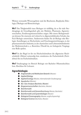 Kapitel 2

Studiengänge

Weitere verwandte Wissensgebiete sind die Biochemie, Biophysik, Ethologie, Ökologie und Biotechnologie.

WO? Das Tätigkeitsfeld eines Biologen ist vielfältig, da es für viele Studiengänge als Grundlagenfach gilt, wie Medizin, Pharmazie, Agrarwissenschaften, Ernährungswissenschaften zeigen. Mit einem Biologiestudium können Sie einerseits als Lehrer/in in allgemeinbildenden Schulen das
Fach Biologie unterrichten. Andererseits inden Sie als Biologe oder Biologin Anstellungen an Hochschulen und Forschungseinrichtungen, in der
pharmazeutischen Industrie, in der chemischen und Lebensmittelindustrie
der Medizintechnik u. a. Bereichen. Überall da, wo biologische Vorgänge
eine Rolle spielen.
WER? In der Regel ist für ein Hochschulstudium die allgemeine Hochschulreife (Abitur) notwendig bzw. mindestens die Fachschulreife (Fachabitur) für ein Fachschulstudium.
WIE? Studiengänge im Bereich Biologie mit Bachelor-/Masterabschluss
bzw. Abschluss für Lehramt:

Agrarbiologie
●
●
●
●
●
●
●
●
●
●
●

| 62 |

Angewandte und Molekulare Botanik (Master)
Applied Biology
Applied Ecology (Master, internationaler Studiengang)
Aquakultur (Master)
Bio- Geo-Analyse (Bachelor, Master)
Biogeowissenschaften (Bachelor, Master)
Bioinformatik
Bioinformatik und Genomforschung (Master, Bachelor)
Bioinformatik und Systembiologie (Master)
Biological Oceanography (Master, englischsprachig)
Biological Science (Bachelor, Master)

 