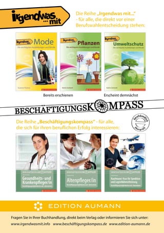 ...

Bereits erschienen

Die Reihe „Irgendwas mit...“
- für alle, die direkt vor einer
Berufswahlentscheidung stehen:

Erscheint demnächst

Die Reihe „Beschäftigungskompass“ - für alle,
die sich für ihren berulichen Erfolg interessieren:

Fragen Sie in Ihrer Buchhandlung, direkt beim Verlag oder informieren Sie sich unter:
www.irgendwasmit.info www.beschäftigungskompass.de www.edition-aumann.de

 