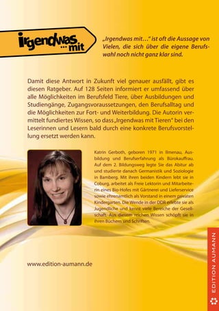 ...

„Irgendwas mit…“ ist oft die Aussage von
Vielen, die sich über die eigene Berufswahl noch nicht ganz klar sind.

Damit diese Antwort in Zukunft viel genauer ausfällt, gibt es
diesen Ratgeber. Auf 128 Seiten informiert er umfassend über
alle Möglichkeiten im Berufsfeld Tiere, über Ausbildungen und
Studiengänge, Zugangsvoraussetzungen, den Berufsalltag und
die Möglichkeiten zur Fort- und Weiterbildung. Die Autorin vermittelt fundiertes Wissen, so dass „Irgendwas mit Tieren“ bei den
Leserinnen und Lesern bald durch eine konkrete Berufsvorstellung ersetzt werden kann.
Katrin Gerboth, geboren 1971 in Ilmenau, Ausbildung und Berufserfahrung als Bürokaufrau.
Auf dem 2. Bildungsweg legte Sie das Abitur ab
und studierte danach Germanistik und Soziologie
in Bamberg. Mit ihren beiden Kindern lebt sie in
Coburg, arbeitet als Freie Lektorin und Mitarbeiterin eines Bio-Hofes mit Gärtnerei und Lieferservice
sowie ehrenamtlich als Vorstand in einem privaten
Kindergarten. Die Wende in der DDR erlebte sie als
Jugendliche und kennt viele Bereiche der Gesellschaft. Aus diesem reichen Wissen schöpft sie in
ihren Büchern und Schriften.

www.edition-aumann.de

 
