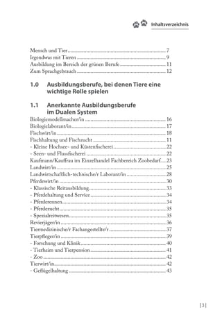Inhaltsverzeichnis

Mensch und Tier ......................................................................... 7
Irgendwas mit Tieren .................................................................. 9
Ausbildung im Bereich der grünen Berufe .................................. 11
Zum Sprachgebrauch .................................................................. 12

1.0

Ausbildungsberufe, bei denen Tiere eine
wichtige Rolle spielen

1.1

Anerkannte Ausbildungsberufe
im Dualen System

Biologiemodellmacher/in ............................................................ 16
Biologielaborant/in ...................................................................... 17
Fischwirt/in ................................................................................. 18
Fischhaltung und Fischzucht ...................................................... 11
- Kleine Hochsee- und Küstenischerei ....................................... 22
- Seen- und Flussischerei ........................................................... 22
Kaufmann/Kaufrau im Einzelhandel Fachbereich Zoobedarf.... 23
Landwirt/in ................................................................................. 25
Landwirtschaftlich-technische/r Laborant/in ............................. 28
Pferdewirt/in ............................................................................... 30
- Klassische Reitausbildung ......................................................... 33
- Pferdehaltung und Service ........................................................ 34
- Pferderennen ............................................................................. 34
- Pferdezucht ............................................................................... 35
- Spezialreitwesen ........................................................................ 35
Revierjäger/in .............................................................................. 36
Tiermedizinische/r Fachangestellte/r .......................................... 37
Tierpleger/in .............................................................................. 39
- Forschung und Klinik ............................................................... 40
- Tierheim und Tierpension ........................................................ 41
- Zoo ........................................................................................... 42
Tierwirt/in................................................................................... 42
- Gelügelhaltung ........................................................................ 43

|3|

 