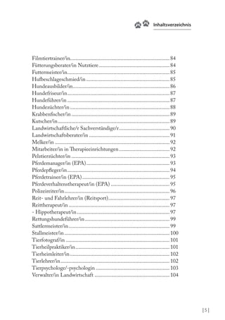 Inhaltsverzeichnis

Filmtiertrainer/in......................................................................... 84
Fütterungsberater/in Nutztiere .................................................... 84
Futtermeister/in ........................................................................... 85
Hufbeschlageschmied/in ............................................................. 85
Hundeausbilder/in....................................................................... 86
Hundefriseur/in ........................................................................... 87
Hundeführer/in ........................................................................... 87
Hundezüchter/in ......................................................................... 88
Krabbenischer/in ........................................................................ 89
Kutscher/in .................................................................................. 89
Landwirtschaftliche/r Sachverständige/r ..................................... 90
Landwirtschaftsberater/in ........................................................... 91
Melker/in .................................................................................... 92
Mitarbeiter/in in herapieeinrichtungen ..................................... 92
Pelztierzüchter/in ........................................................................ 93
Pferdemanager/in (EPA) ............................................................. 93
Pferdepleger/in ........................................................................... 94
Pferdetrainer/in (EPA) ................................................................ 95
Pferdeverhaltenstherapeut/in (EPA) ........................................... 95
Polizeireiter/in ............................................................................. 96
Reit- und Fahrlehrer/in (Reitsport)............................................. 97
Reittherapeut/in .......................................................................... 97
- Hippotherapeut/in .................................................................... 97
Rettungshundeführer/in .............................................................. 99
Sattlermeister/in .......................................................................... 99
Stallmeister/in ............................................................................. 100
Tierfotograf/in ............................................................................ 101
Tierheilpraktiker/in ..................................................................... 101
Tierheimleiter/in ......................................................................... 102
Tierlehrer/in ................................................................................ 102
Tierpsychologe/-psychologin ...................................................... 103
Verwalter/in Landwirtschaft ....................................................... 104

|5|

 