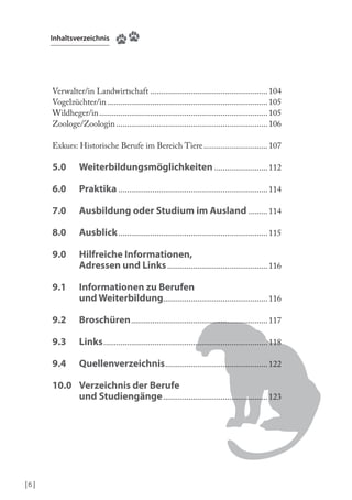 Inhaltsverzeichnis

Verwalter/in Landwirtschaft ....................................................... 104
Vogelzüchter/in ........................................................................... 105
Wildheger/in ............................................................................... 105
Zoologe/Zoologin ....................................................................... 106
Exkurs: Historische Berufe im Bereich Tiere .............................. 107

5.0

Weiterbildungsmöglichkeiten ......................... 112

6.0

Praktika ...................................................................... 114

7.0

Ausbildung oder Studium im Ausland ......... 114

8.0

Ausblick ...................................................................... 115

9.0

Hilfreiche Informationen,
Adressen und Links ............................................... 116

9.1

Informationen zu Berufen
und Weiterbildung................................................. 116

9.2

Broschüren ................................................................ 117

9.3

Links ............................................................................. 118

9.4

Quellenverzeichnis ................................................ 122

10.0 Verzeichnis der Berufe
und Studiengänge ................................................. 123

|6 |

 