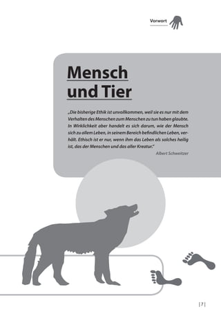 Vorwort

Mensch
und Tier
„Die bisherige Ethik ist unvollkommen, weil sie es nur mit dem
Verhalten des Menschen zum Menschen zu tun haben glaubte.
In Wirklichkeit aber handelt es sich darum, wie der Mensch
sich zu allem Leben, in seinem Bereich beindlichen Leben, verhält. Ethisch ist er nur, wenn ihm das Leben als solches heilig
ist, das der Menschen und das aller Kreatur.“
Albert Schweitzer

|7|

 