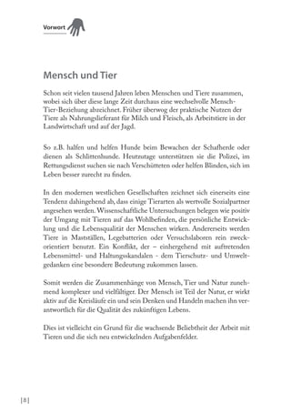Vorwort

Mensch und Tier
Schon seit vielen tausend Jahren leben Menschen und Tiere zusammen,
wobei sich über diese lange Zeit durchaus eine wechselvolle MenschTier-Beziehung abzeichnet. Früher überwog der praktische Nutzen der
Tiere als Nahrungslieferant für Milch und Fleisch, als Arbeitstiere in der
Landwirtschaft und auf der Jagd.
So z.B. halfen und helfen Hunde beim Bewachen der Schafherde oder
dienen als Schlittenhunde. Heutzutage unterstützen sie die Polizei, im
Rettungsdienst suchen sie nach Verschütteten oder helfen Blinden, sich im
Leben besser zurecht zu inden.
In den modernen westlichen Gesellschaften zeichnet sich einerseits eine
Tendenz dahingehend ab, dass einige Tierarten als wertvolle Sozialpartner
angesehen werden. Wissenschaftliche Untersuchungen belegen wie positiv
der Umgang mit Tieren auf das Wohlbeinden, die persönliche Entwicklung und die Lebensqualität der Menschen wirken. Andererseits werden
Tiere in Mastställen, Legebatterien oder Versuchslaboren rein zweckorientiert benutzt. Ein Konlikt, der – einhergehend mit auftretenden
Lebensmittel- und Haltungsskandalen - dem Tierschutz- und Umweltgedanken eine besondere Bedeutung zukommen lassen.
Somit werden die Zusammenhänge von Mensch, Tier und Natur zunehmend komplexer und vielfältiger. Der Mensch ist Teil der Natur, er wirkt
aktiv auf die Kreisläufe ein und sein Denken und Handeln machen ihn verantwortlich für die Qualität des zukünftigen Lebens.
Dies ist vielleicht ein Grund für die wachsende Beliebtheit der Arbeit mit
Tieren und die sich neu entwickelnden Aufgabenfelder.

|8 |

 