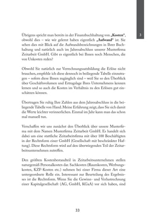 33
3Übrigens spricht man bereits in der Finanzbuchhaltung von „Kosten“,
obwohl dies – wie wir gelernt haben eigentlich „Aufwand“ ist. Sie
sehen dies mit Blick auf die Aufwandsbezeichnungen in Ihrer Buch-
haltung und natürlich auch im Jahresabschluss unserer Musterirma
Zeitarbeit GmbH. Gibt es eigentlich bei Ihnen noch Menschen, die
von Unkosten reden?
Obwohl Sie natürlich zur Verrechnungssatzbildung die Erlöse nicht
brauchen, empfehle ich diese dennoch in beiliegende Tabelle einzutra-
gen – sofern diese Ihnen zugänglich sind – weil Sie so den Überblick
über Geschäftsvolumen und Ertragslage Ihres Unternehmens kennen
lernen und so auch die Kosten im Verhältnis zu den Erlösen gut ein-
schätzen können.
Übertragen Sie ruhig Ihre Zahlen aus dem Jahresabschluss in die bei-
liegende Tabelle von Hand.Meine Erfahrung zeigt,dass Sie sich damit
die Werte leichter verinnerlichen. Einmal im Jahr kann man das schon
mal manuell tun.
Verschafen wir uns zunächst den Überblick über unsere Musterir-
ma mit dem Namen Musterirma Zeitarbeit GmbH. Es handelt sich
dabei um eine stattliche Zeitarbeitsirma mit über 100 Beschäftigten
in der Rechtsform einer GmbH (Gesellschaft mit beschränkter Haf-
tung). Diese Rechtsform wird auf den überwiegenden Teil der Zeitar-
beitsunternehmen zutrefen.
Den größten Kostenbestandteil in Zeitarbeitsunternehmen stellen
naturgemäß Personalkosten dar. Sachkosten (Raumkosten,Werbungs-
kosten, KZF-Kosten etc.) nehmen bei einer Firma dieser Art eine
untergeordnete Rolle ein. Interessant zur Beurteilung des Ergebnis-
ses ist die Rechtsform. Wenn Sie die Gewinn- und Verlustrechnung
einer Kapitalgesellschaft (AG, GmbH, KGaA) vor sich haben, sind
 
