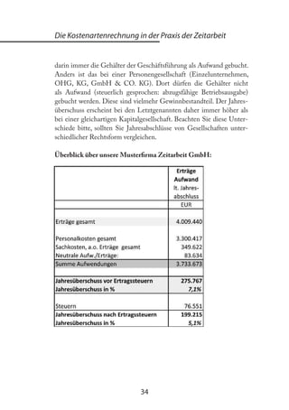 34
Die Kostenartenrechnung in der Praxis der Zeitarbeit
darin immer die Gehälter der Geschäftsführung als Aufwand gebucht.
Anders ist das bei einer Personengesellschaft (Einzelunternehmen,
OHG, KG, GmbH & CO. KG). Dort dürfen die Gehälter nicht
als Aufwand (steuerlich gesprochen: abzugsfähige Betriebsausgabe)
gebucht werden. Diese sind vielmehr Gewinnbestandteil. Der Jahres-
überschuss erscheint bei den Letztgenannten daher immer höher als
bei einer gleichartigen Kapitalgesellschaft. Beachten Sie diese Unter-
schiede bitte, sollten Sie Jahresabschlüsse von Gesellschaften unter-
schiedlicher Rechtsform vergleichen.
Überblick über unsere Musterirma Zeitarbeit GmbH:
 