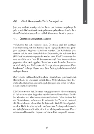 63
44.0 Die Kalkulation der Verrechnungssätze
Jetzt erst sind wir am eigentlichen Punkt des Interesses angelangt: Es
geht um die Kalkulation eines Angebotes ausgehend vom Stundenlohn
eines Zeitarbeitnehmers. Jetzt endlich können wir damit beginnen.
4.1. Überblick Kalkulationstabelle
Verschafen Sie sich zunächst einen Überblick über Ihr künftiges
Handwerkszeug, mit dem Sie künftig im Tagesgeschäft mit nur gerin-
gem Aufwand Angebote kalkulieren werden. Die Kalkulation prä-
sentiert sich in einer übersichtlichen Exceltabelle, die auf einer Seite
(DIN A4 hochkant) ausgedruckt werden kann. Die Erkenntnisse die-
nen natürlich auch Ihrer Dokumentation und dem Kostennachweis
gegenüber dem Auftraggeber. Besonders in der Branche Automoti-
ve wird häuig von Lieferanten die Vorlage eines sogenannten „Cost-
breakdown“ verlangt. Hierzu kann diese Auftragskalkulation natürlich
auch gut dienen.
Zur Technik: In blauer Schrift sind die Eingabefelder gekennzeichnet.
Rechenfelder in schwarzer Schrift. Diese Unterscheidung lässt For-
meln schnell erkennen und vermeidet, dass diese von Ihnen versehent-
lich überschrieben werden.
Die Kalkulation in der Zeitarbeit hat gegenüber der Herausforderung
in Industriebetrieben folgenden entscheidenden Unterschied: Es feh-
len Material- und Maschinenkosten,welche in der Industrie einen Teil
der Gemeinkosten aufnehmen. Es müssen in der Zeitarbeit demnach
alle Gemeinkosten alleine über die Löhne der Verleihkräfte abgedeckt
werden. Dafür ist aber auch der Aufbau einer Auftragskalkulation in
der Zeitarbeit wesentlich übersichtlicher als in produzierenden Unter-
nehmen und kann daher bequem auf einem Blatt dargestellt werden.
 