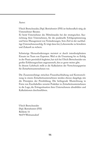 96
Autor:
Ulrich Bretschneider, Dipl. Betriebswirt (FH) ist freiberulich tätig als
Unternehmer-Berater.
Er berät Unternehmer des Mittelstandes bei der strategischen Aus-
richtung ihrer Unternehmen, für die punktuelle Erfolgsoptimierung
und beim Management von Veränderungen. Sein Ziel ist der nachhal-
tige Unternehmenserfolg. Er trägt dazu bei, Lebenswerke zu bewahren
und Zukunft zu sichern.
Schwierige Herausforderungen meistert er durch interdisziplinären
Einsatz im Team von Experten. Weil er die Umsetzung bis zu Erfolg
in der Praxis persönlich begleitet, hat sich bei Ulrich Bretschneider ein
großer Erfahrungsschatz angesammelt, den er gerne weiter gibt.
In diesem Lehrbuch stellt er die Kalkulation der Verrechnungspreise
für Zeitarbeitsunternehmen vor.
Die Zusammenhänge zwischen Finanzbuchhaltung und Kostenrech-
nung in einem Zeitarbeitsunternehmen werden ebenso dargelegt, wie
die Prinzipien der Preisbildung. Die beiliegende Musterlösung in
Form von Exceltabellen versetzt Praktiker in Zeitarbeitsunternehmen
in die Lage, die Ertragssituation ihres Unternehmens abzubilden und
Kalkulationen durchzuführen.
Ulrich Bretschneider
Dipl. Betriebswirt (FH)
Rehleite 11
96479 Weitramsdorf
 