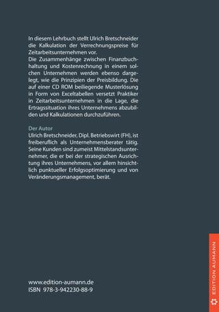 In diesem Lehrbuch stellt Ulrich Bretschneider
die Kalkulation der Verrechnungspreise für
Zeitarbeitsunternehmen vor.
Die Zusammenhänge zwischen Finanzbuch-
haltung und Kostenrechnung in einem sol-
chen Unternehmen werden ebenso darge-
legt, wie die Prinzipien der Preisbildung. Die
auf einer CD ROM beiliegende Musterlösung
in Form von Exceltabellen versetzt Praktiker
in Zeitarbeitsunternehmen in die Lage, die
Ertragssituation ihres Unternehmens abzubil-
den und Kalkulationen durchzuführen.
Der Autor
Ulrich Bretschneider, Dipl. Betriebswirt (FH), ist
freiberuflich als Unternehmensberater tätig.
Seine Kunden sind zumeist Mittelstandsunter-
nehmer, die er bei der strategischen Ausrich-
tung ihres Unternehmens, vor allem hinsicht-
lich punktueller Erfolgsoptimierung und von
Veränderungsmanagement, berät.
www.edition-aumann.de
ISBN 978-3-942230-88-9
 