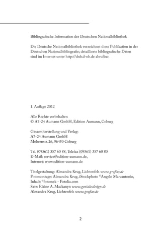 2
Bibliograische Information der Deutschen Nationalbibliothek
Die Deutsche Nationalbibliothek verzeichnet diese Publikation in der
Deutschen Nationalbibliograie; detaillierte bibliograische Daten
sind im Internet unter http://dnb.d-nb.de abrufbar.
1. Aulage 2012
Alle Rechte vorbehalten
© A7-24 Aumann GmbH, Edition Aumann, Coburg
Gesamtherstellung und Verlag:
A7-24 Aumann GmbH
Mohrenstr. 26, 96450 Coburg
Tel. (09561) 357 60 88,Telefax (09561) 357 60 80
E-Mail: service@edition-aumann.de,
Internet: www.edition-aumann.de
Titelgestaltung: Alexandra Krug, Lichtenfels www.graiar.de
Fotomontage: Alexandra Krug, iStockphoto ©
Angelo Marcantonio,
Inhalt: ©
fotomek - Fotolia.com
Satz: Elaine A. Mackanyn www.genialesdesign.de
Alexandra Krug, Lichtenfels www.graiar.de
 