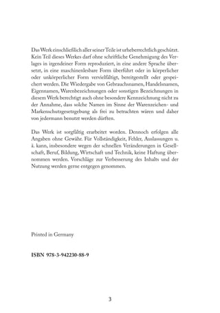3
DasWerk einschließlich aller seinerTeile ist urheberrechtlich geschützt.
Kein Teil dieses Werkes darf ohne schriftliche Genehmigung des Ver-
lages in irgendeiner Form reproduziert, in eine andere Sprache über-
setzt, in eine maschinenlesbare Form überführt oder in körperlicher
oder unkörperlicher Form vervielfältigt, bereitgestellt oder gespei-
chert werden. Die Wiedergabe von Gebrauchsnamen, Handelsnamen,
Eigennamen, Warenbezeichnungen oder sonstigen Bezeichnungen in
diesem Werk berechtigt auch ohne besondere Kennzeichnung nicht zu
der Annahme, dass solche Namen im Sinne der Warenzeichen- und
Markenschutzgesetzgebung als frei zu betrachten wären und daher
von jedermann benutzt werden dürften.
Das Werk ist sorgfältig erarbeitet worden. Dennoch erfolgen alle
Angaben ohne Gewähr. Für Vollständigkeit, Fehler, Auslassungen u.
ä. kann, insbesondere wegen der schnellen Veränderungen in Gesell-
schaft, Beruf, Bildung, Wirtschaft und Technik, keine Haftung über-
nommen werden. Vorschläge zur Verbesserung des Inhalts und der
Nutzung werden gerne entgegen genommen.
Printed in Germany
ISBN 978-3-942230-88-9
 