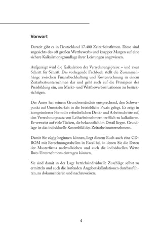 4
Vorwort
Derzeit gibt es in Deutschland 17.400 Zeitarbeitsirmen. Diese sind
angesichts des oft großen Wettbewerbs und knapper Margen auf eine
sichere Kalkulationsgrundlage ihrer Leistungen angewiesen.
Aufgezeigt wird die Kalkulation der Verrechnungspreise – und zwar
Schritt für Schritt. Das vorliegende Fachbuch stellt die Zusammen-
hänge zwischen Finanzbuchhaltung und Kostenrechnung in einem
Zeitarbeitsunternehmen dar und geht auch auf die Prinzipien der
Preisbildung ein, um Markt- und Wettbewerbssituationen zu berück-
sichtigen.
Der Autor hat seinem Grundverständnis entsprechend, den Schwer-
punkt auf Umsetzbarkeit in die betriebliche Praxis gelegt. Er zeigt in
komprimierter Form die erforderlichen Denk- und Arbeitsschritte auf,
den Verrechnungssatz von Leiharbeitnehmern trelich zu kalkulieren.
Er verweist auf viele Tücken, die bekanntlich im Detail liegen. Grund-
lage ist das individuelle Kostenbild des Zeitarbeitsunternehmens.
Damit Sie zügig beginnen können, liegt diesem Buch auch eine CD-
ROM mit Berechnungstabellen in Excel bei, in denen Sie die Daten
der Musterirma nachvollziehen und auch die individuellen Werte
Ihres Unternehmens eintragen können.
Sie sind damit in der Lage betriebsindividuelle Zuschläge selbst zu
ermitteln und auch die laufenden Angebotskalkulationen durchzufüh-
ren, zu dokumentieren und nachzuweisen.
 