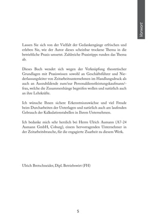 5
Vorwort
Lassen Sie sich von der Vielfalt der Gedankengänge erfrischen und
erleben Sie, wie der Autor dieses scheinbar trockene hema in die
betriebliche Praxis umsetzt. Zahlreiche Praxistipps runden das hema
ab.
Dieses Buch wendet sich wegen der Verknüpfung theoretischer
Grundlagen mit Praxiswissen sowohl an Geschäftsführer und Nie-
derlassungsleiter von Zeitarbeitsunternehmen im Handlungsdruck als
auch an Auszubildende zum/zur Personaldienstleistungskaufmann/-
frau, welche die Zusammenhänge begreifen wollen und natürlich auch
an ihre Lehrkräfte.
Ich wünsche Ihnen sichere Erkenntniszuwächse und viel Freude
beim Durcharbeiten der Unterlagen und natürlich auch am laufenden
Gebrauch der Kalkulationstabellen in Ihrem Unternehmen.
Ich bedanke mich sehr herzlich bei Herrn Ulrich Aumann (A7-24
Aumann GmbH, Coburg), einem hervorragenden Unternehmer in
der Zeitarbeitsbranche, für die engagierte Zuarbeit zu diesem Werk.
Ulrich Bretschneider, Dipl. Betriebswirt (FH)
 