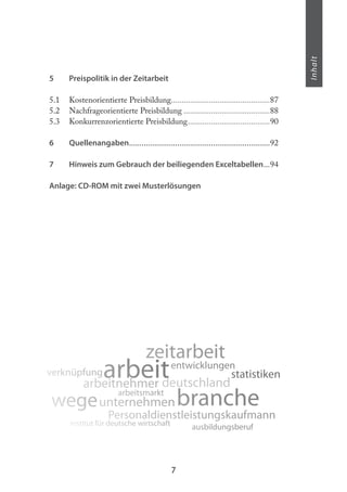 7
Inhalt
5 Preispolitik in der Zeitarbeit
5.1 Kostenorientierte Preisbildung...............................................87
5.2 Nachfrageorientierte Preisbildung .........................................88
5.3 Konkurrenzorientierte Preisbildung.......................................90
6 Quellenangaben...................................................................92
7 Hinweis zum Gebrauch der beiliegenden Exceltabellen...94
Anlage: CD-ROM mit zwei Musterlösungen
arbeit
wege
zeitarbeit
Personaldienstleistungskaufmann
branche
entwicklungen
statistikenverknüpfung
arbeitsmarkt
ausbildungsberufinstitut für deutsche wirtschaft
deutschlandarbeitnehmer
unternehmen
 