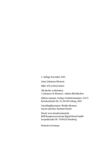 1. Auflage November 2015
Autor: Johannes Klement
ISBN: 978-3-95626-050-6
Alle Rechte vorbehalten
© Johannes H. Klement / edition Mut-Machen
Edition Aumann, Verlags-/Verkehrsnummer: 13473
Ketschendorfer Str. 54, 96450 Coburg, 2015
Umschlagillustration: Wiebke Klement
Layout und Satz: Hartmut Streich
Druck: www.druckterminal.de
KDD Kompetenzzentrum Digital-Druck GmbH
Leopoldstraße 68 * D-90439 Nürnberg
Printed in Germany
 